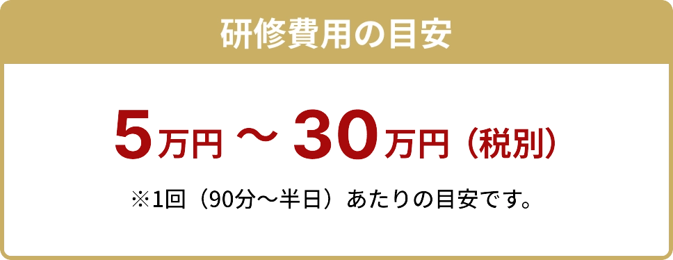 研修費用の目安 5万円〜30万円(税別) ※1回(90分〜半日)あたりの目安です。